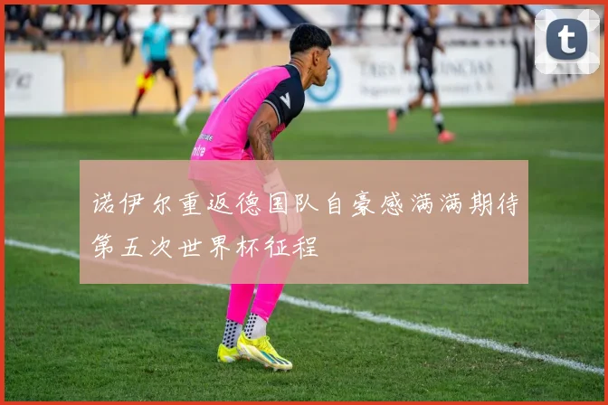 诺伊尔重返德国队自豪感满满期待第五次世界杯征程