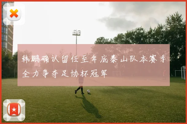 韩鹏确认留任至年底泰山队本赛季全力争夺足协杯冠军