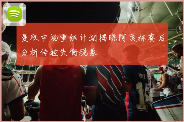 曼联中场重组计划揭晓阿莫林赛后分析传控失衡现象